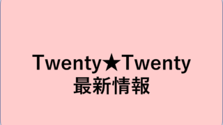 Twenty★Twenty 最新情報